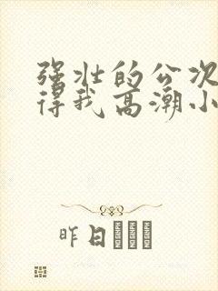 强壮的公次次弄得我高潮小说