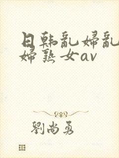 日韩乱妇乱女熟妇熟女av