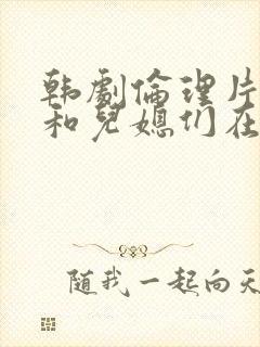 韩剧伦理片公公和儿媳们在线播放