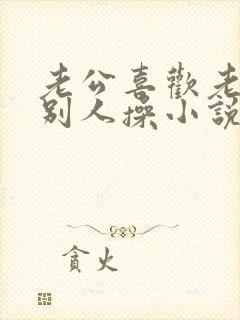 老公喜欢老婆被别人操小说