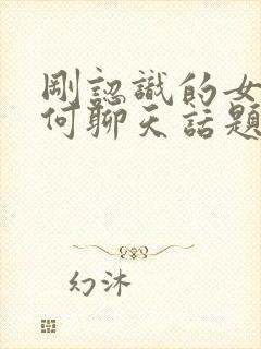 刚认识的女生如何聊天话题