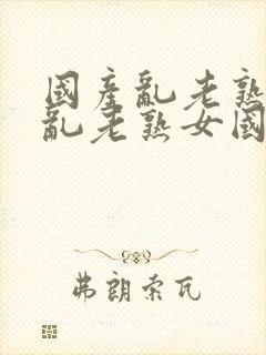 国产乱老熟视频乱老熟女国产