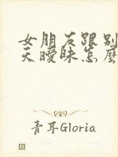 女朋友跟别人聊天暧昧怎么办