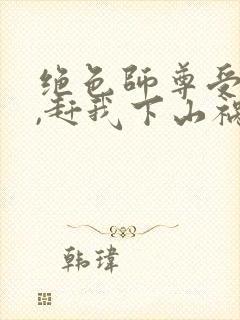 绝色师尊受不了,赶我下山祸害师姐全集