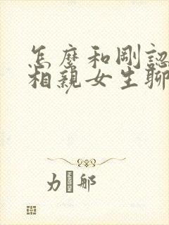 怎么和刚认识的相亲女生聊天