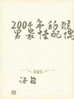 2004年的猴男最佳配偶属相