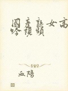 国产熟女高潮呻吟视频