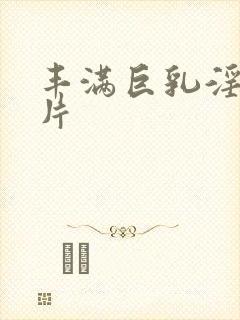 丰满巨乳淫巨大片