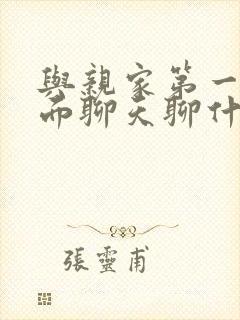 与亲家第一次见面聊天聊什么好