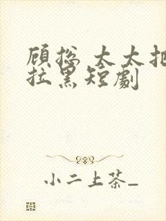 顾总 太太把你拉黑短剧