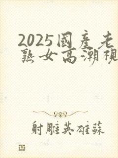2025国产老熟女高潮视频