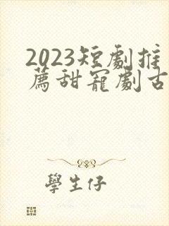 2023短剧推荐甜宠剧古装