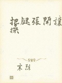 把腿张开让我操操