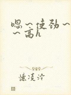 嗯～使劲～别停～高h