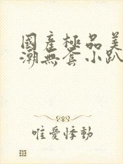 国产极品美女高潮无套小趴菜