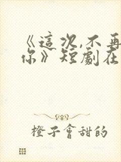 《这次,不再爱你》短剧在线观看