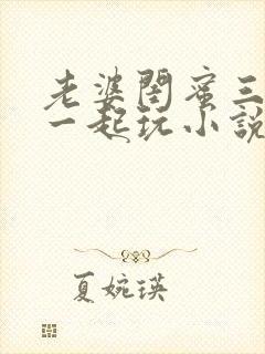 老婆闺蜜三个人一起玩小说