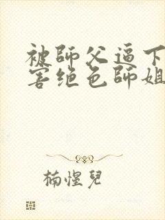 被师父逼下山祸害绝色师姐全部章节免费看