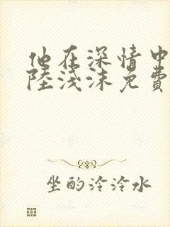 他在深情中陨落陆浅沫免费阅读