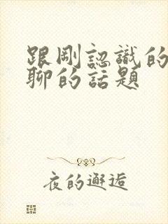 跟刚认识的女生聊的话题