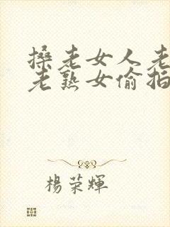 搡老女人老妇女老熟女偷拍
