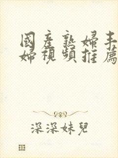 国产熟妇丰满熟妇视频推荐