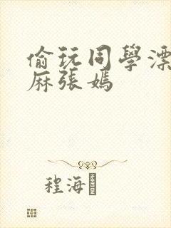 偷玩同学漂亮麻麻张嫣