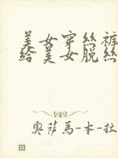 美女穿丝裤男人给美女脱丝袜