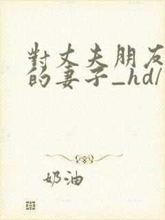 对丈夫朋友敞开的妻子_hd/未删减中文字幕