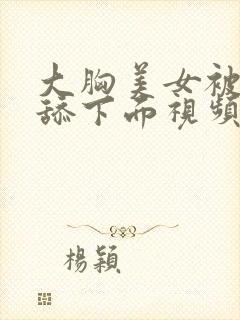 大胸美女被强迫舔下面视频