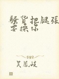 骚货把腿张开我要操你