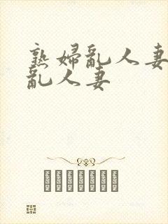 熟妇乱人妻熟妇乱人妻