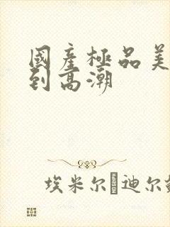 国产极品美女爽到高潮