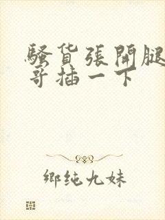 骚货张开腿让哥哥插一下