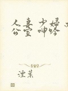 人妻 少妇 办公室 呻吟