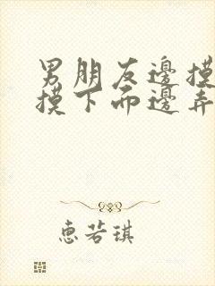 男朋友边摸胸边摸下面边弄