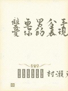 双鱼男分手后还爱你的表现