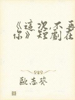 《这次,不再爱你》短剧在线观看