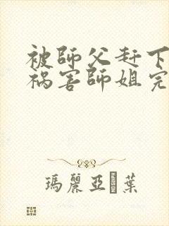 被师父赶下山去祸害师姐完结