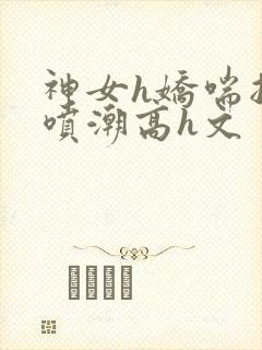 神女h娇喘抽搐喷潮高h文