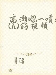 高潮嗯~喷水了(h)的视频