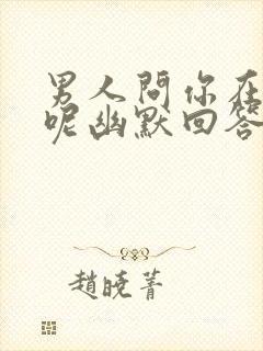 男人问你在干嘛呢幽默回答