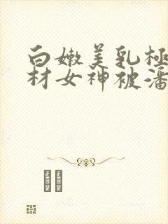 白嫩美乳极品身材女神被潘