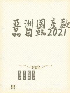 亚洲国产欧美精品日韩2021