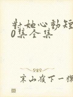 对她心动短剧70集全集