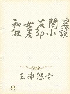 和女友闺蜜疯狂做爰3p小说