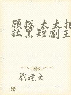 顾总 太太把你拉黑短剧主角是谁