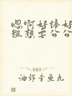 嗯啊好棒好大好粗想要公公