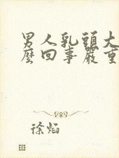 男人乳头大是怎么回事严重吗