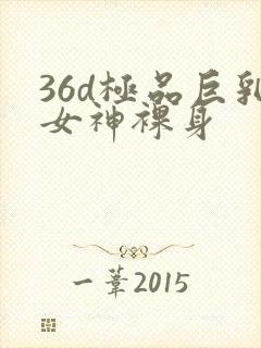 36d极品巨乳女神裸身